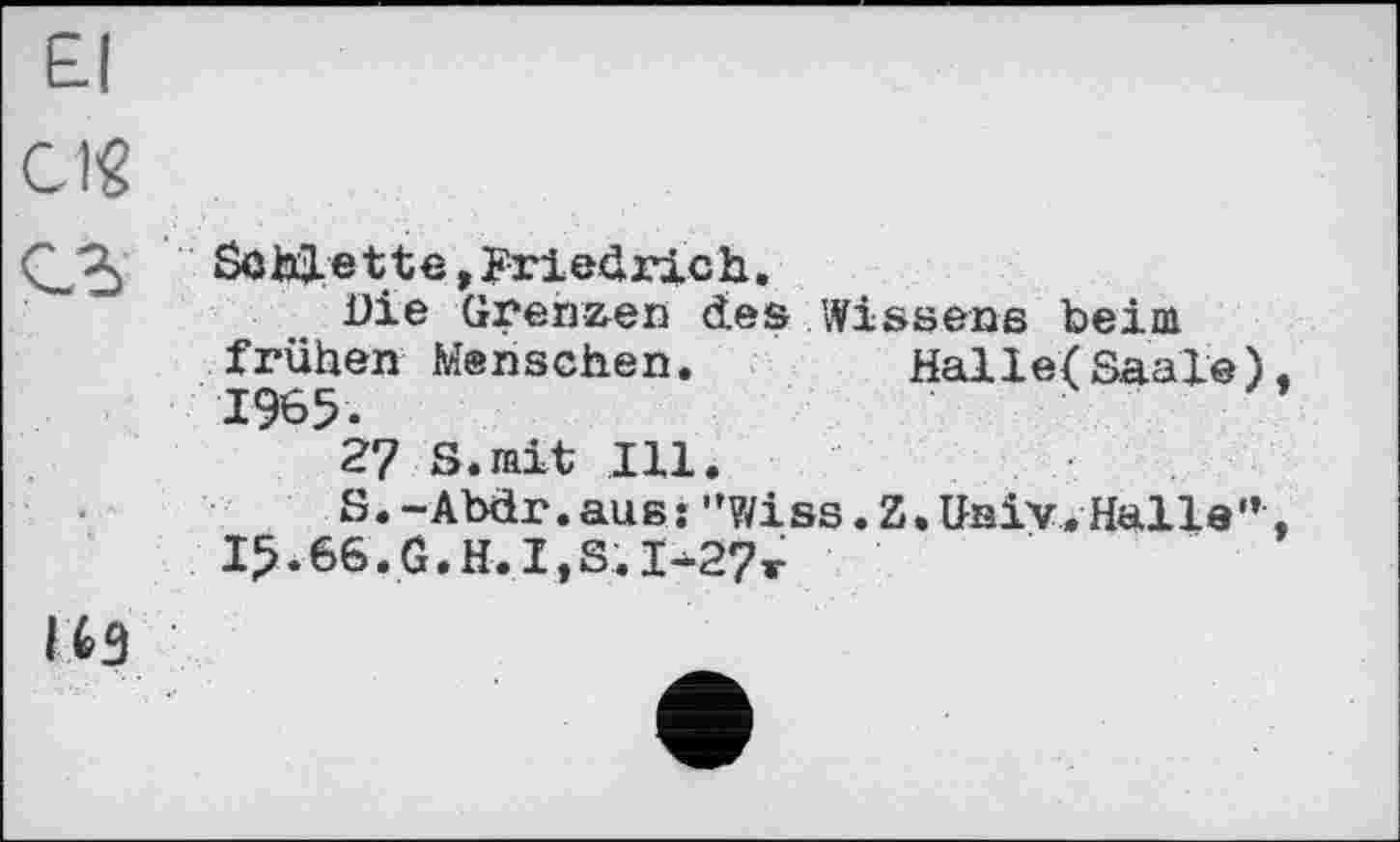 ﻿El
Cig
Schuette, Friedrich.
Die Grenzen des Wissens beim frühen Menschen.	Halle(Saale),
27 S.mit Ill.
S.-Abär.aus: "v;iss. Z, Univ. Halle'*,
I^.66.G.H.I,S.I-27r